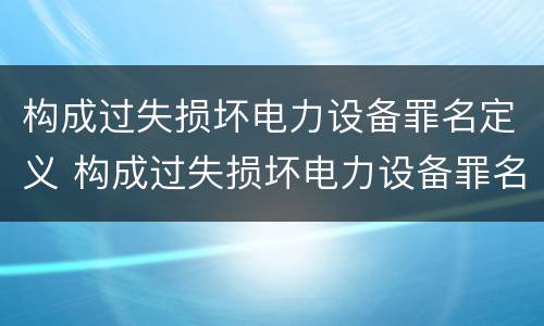 构成过失损坏电力设备罪名定义 构成过失损坏电力设备罪名定义是什么