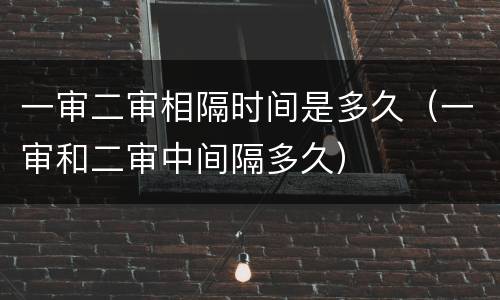 一审二审相隔时间是多久（一审和二审中间隔多久）