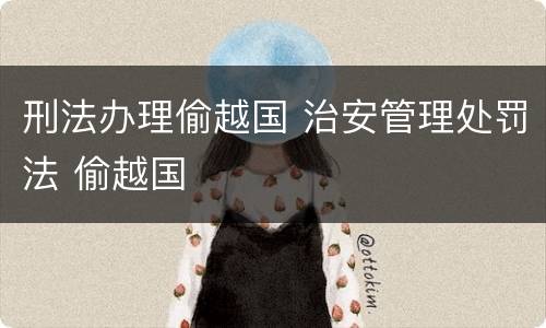 刑法办理偷越国 治安管理处罚法 偷越国