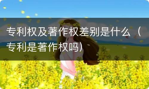 专利权及著作权差别是什么（专利是著作权吗）