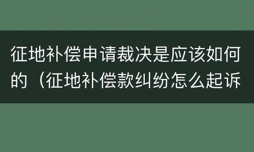 征地补偿申请裁决是应该如何的（征地补偿款纠纷怎么起诉）