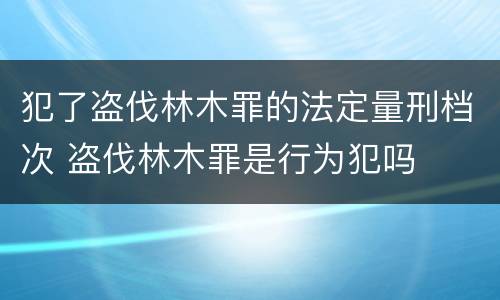 犯了盗伐林木罪的法定量刑档次 盗伐林木罪是行为犯吗