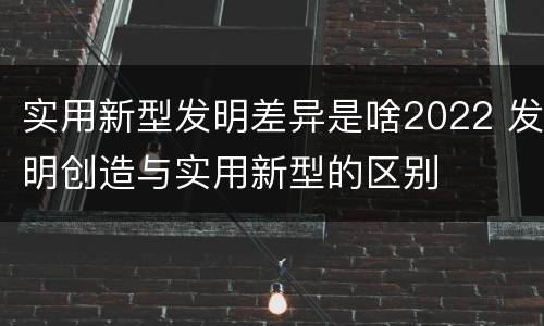 实用新型发明差异是啥2022 发明创造与实用新型的区别