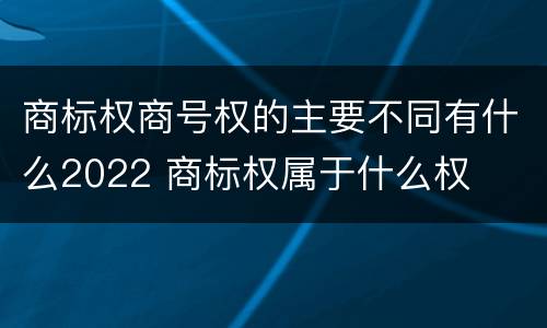 商标权商号权的主要不同有什么2022 商标权属于什么权