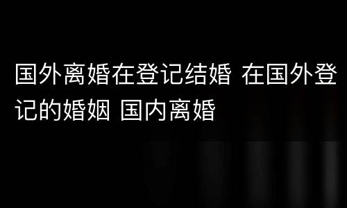 国外离婚在登记结婚 在国外登记的婚姻 国内离婚