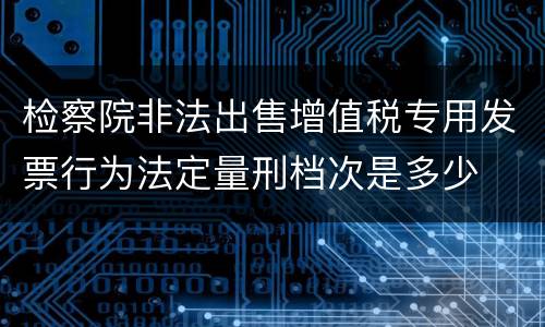 检察院非法出售增值税专用发票行为法定量刑档次是多少