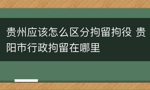 贵州应该怎么区分拘留拘役 贵阳市行政拘留在哪里