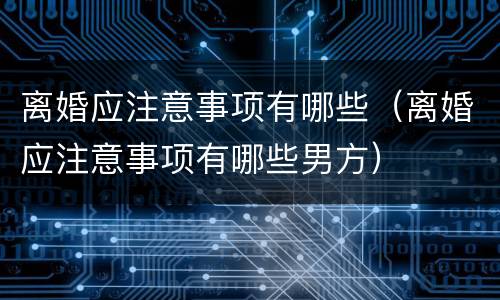 离婚应注意事项有哪些（离婚应注意事项有哪些男方）