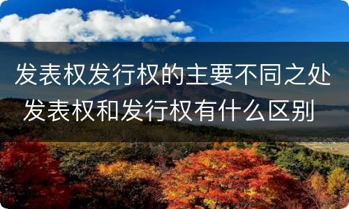 发表权发行权的主要不同之处 发表权和发行权有什么区别