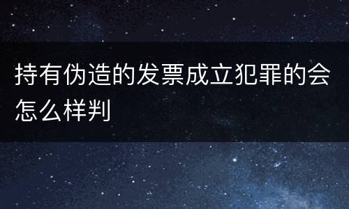持有伪造的发票成立犯罪的会怎么样判