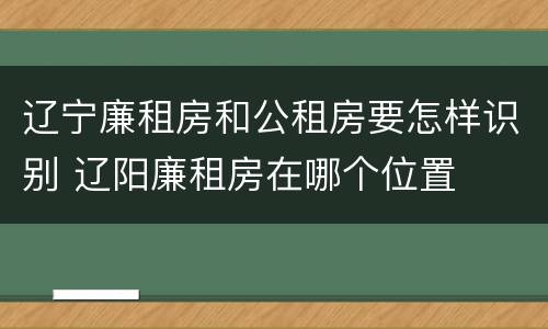 辽宁廉租房和公租房要怎样识别 辽阳廉租房在哪个位置