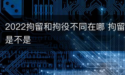 2022拘留和拘役不同在哪 拘留是不是