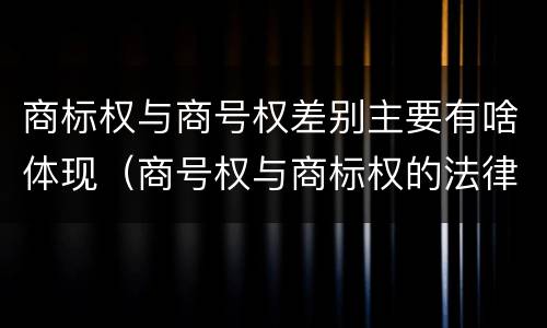 商标权与商号权差别主要有啥体现（商号权与商标权的法律冲突与解决）