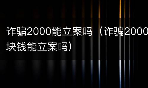 诈骗2000能立案吗（诈骗2000块钱能立案吗）