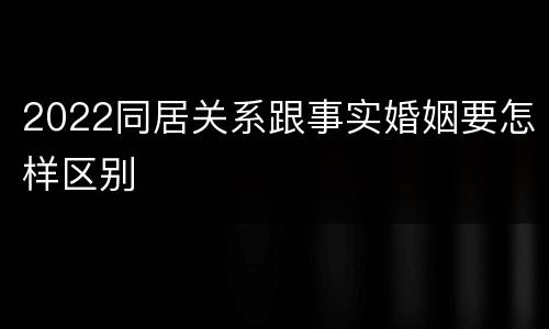 2022同居关系跟事实婚姻要怎样区别