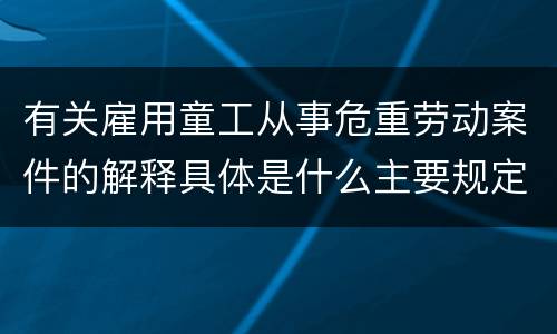 有关雇用童工从事危重劳动案件的解释具体是什么主要规定