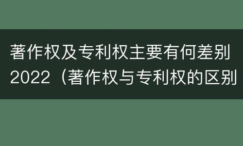 著作权及专利权主要有何差别2022（著作权与专利权的区别为）