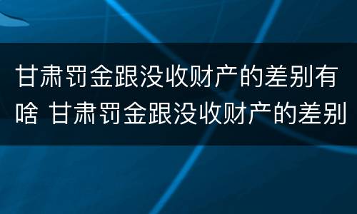 甘肃罚金跟没收财产的差别有啥 甘肃罚金跟没收财产的差别有啥不一样