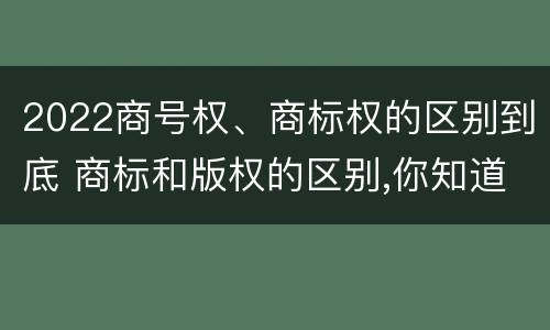 2022商号权、商标权的区别到底 商标和版权的区别,你知道多少?