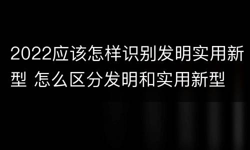 2022应该怎样识别发明实用新型 怎么区分发明和实用新型