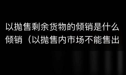 以抛售剩余货物的倾销是什么倾销（以抛售内市场不能售出的剩余货物为目的的倾销一般属于）