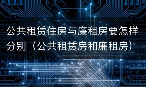 公共租赁住房与廉租房要怎样分别（公共租赁房和廉租房）