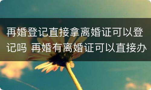 再婚登记直接拿离婚证可以登记吗 再婚有离婚证可以直接办结婚证吗