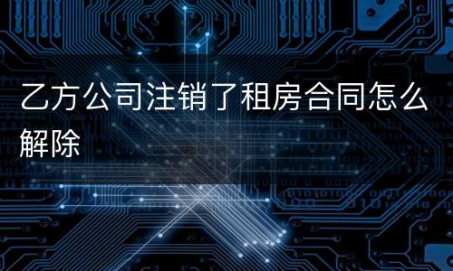 乙方公司注销了租房合同怎么解除