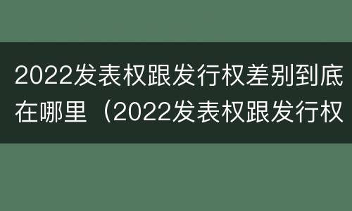 2022发表权跟发行权差别到底在哪里（2022发表权跟发行权差别到底在哪里呢）