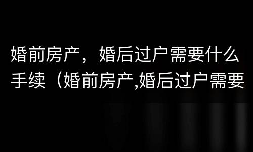 婚前房产，婚后过户需要什么手续（婚前房产,婚后过户需要什么手续和证件）
