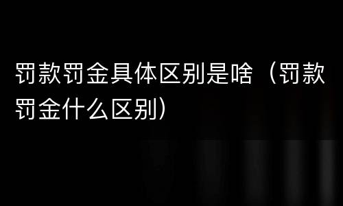罚款罚金具体区别是啥（罚款罚金什么区别）