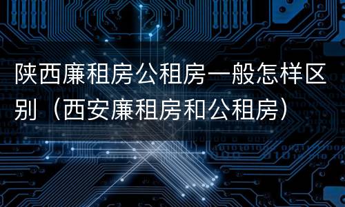 陕西廉租房公租房一般怎样区别（西安廉租房和公租房）