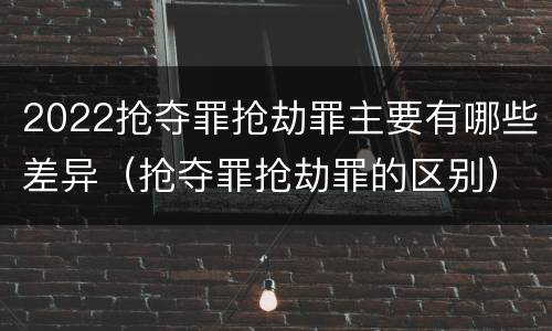 2022抢夺罪抢劫罪主要有哪些差异（抢夺罪抢劫罪的区别）