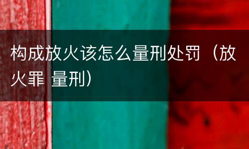 构成放火该怎么量刑处罚（放火罪 量刑）