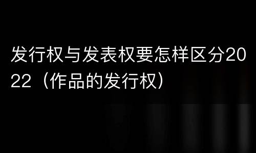 发行权与发表权要怎样区分2022（作品的发行权）