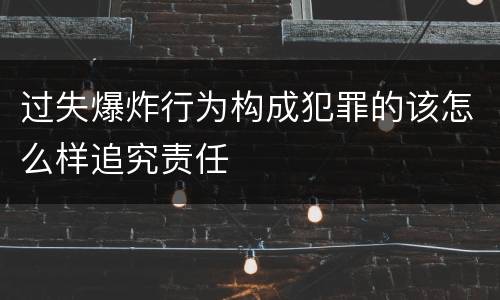 过失爆炸行为构成犯罪的该怎么样追究责任