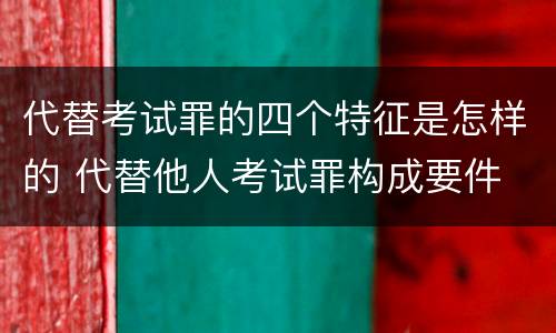 代替考试罪的四个特征是怎样的 代替他人考试罪构成要件