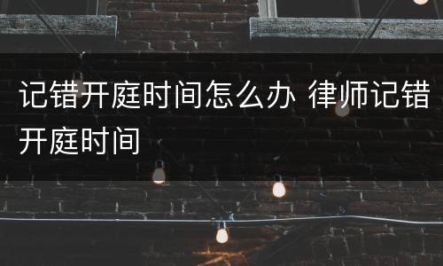 记错开庭时间怎么办 律师记错开庭时间