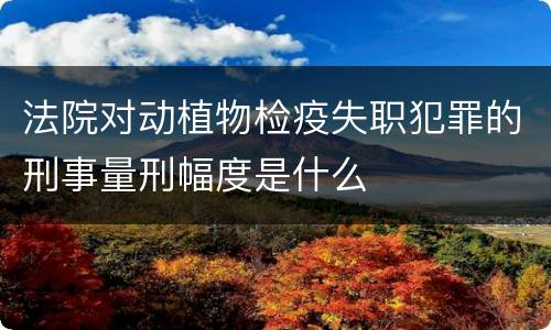 法院对动植物检疫失职犯罪的刑事量刑幅度是什么