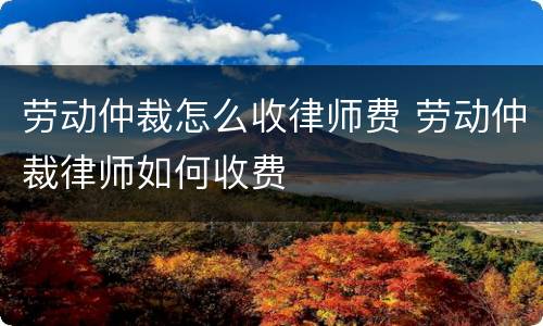 劳动仲裁怎么收律师费 劳动仲裁律师如何收费