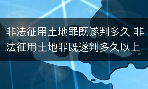 非法征用土地罪既遂判多久 非法征用土地罪既遂判多久以上