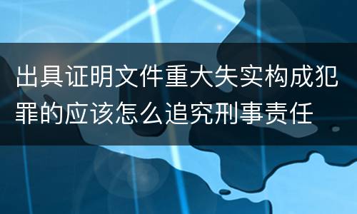 出具证明文件重大失实构成犯罪的应该怎么追究刑事责任