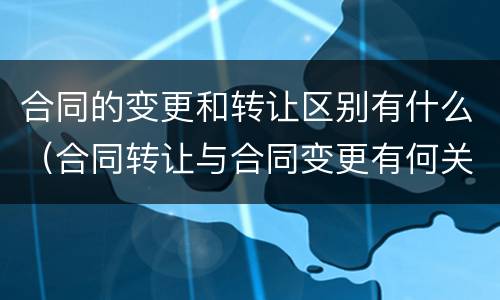 合同的变更和转让区别有什么（合同转让与合同变更有何关系）