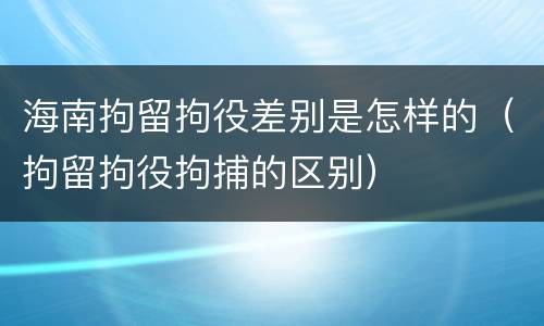 海南拘留拘役差别是怎样的（拘留拘役拘捕的区别）