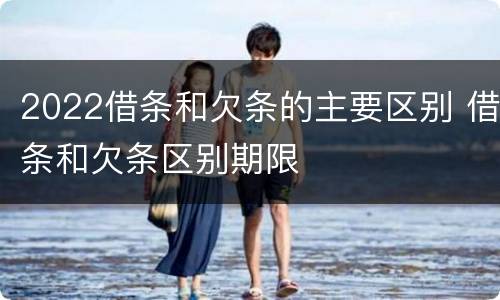 2022借条和欠条的主要区别 借条和欠条区别期限