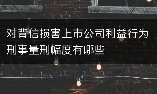 对背信损害上市公司利益行为刑事量刑幅度有哪些