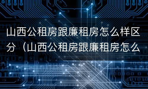 山西公租房跟廉租房怎么样区分（山西公租房跟廉租房怎么样区分的）
