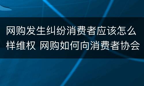 网购发生纠纷消费者应该怎么样维权 网购如何向消费者协会投诉
