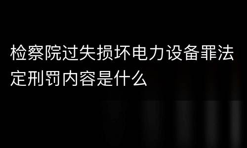 检察院过失损坏电力设备罪法定刑罚内容是什么