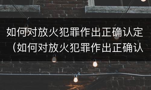 如何对放火犯罪作出正确认定（如何对放火犯罪作出正确认定的处罚）